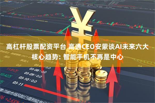 高杠杆股票配资平台 高通CEO安蒙谈AI未来六大核心趋势: 智能手机不再是中心