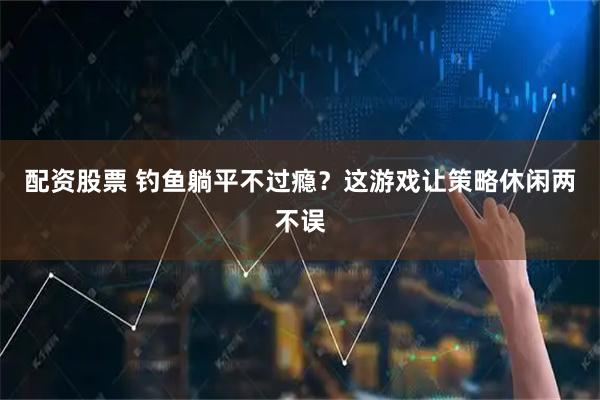 配资股票 钓鱼躺平不过瘾？这游戏让策略休闲两不误