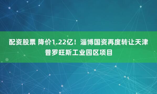配资股票 降价1.22亿！淄博国资再度转让天津普罗旺斯工业园区项目