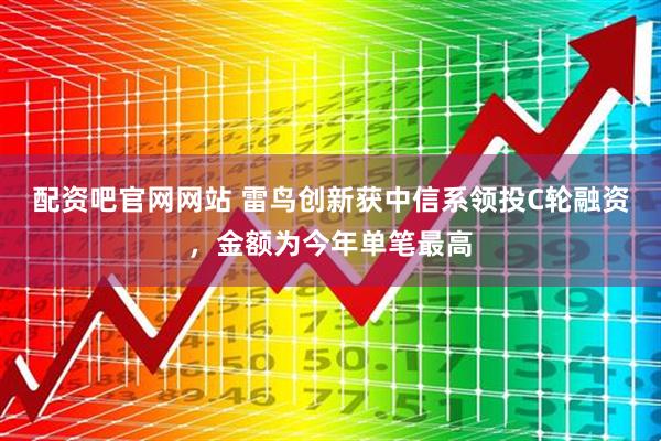 配资吧官网网站 雷鸟创新获中信系领投C轮融资，金额为今年单笔最高