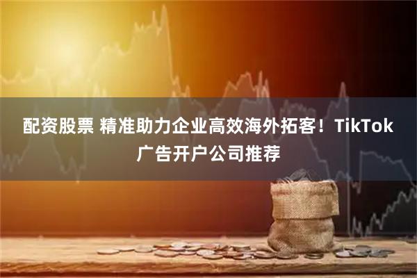 配资股票 精准助力企业高效海外拓客！TikTok广告开户公司推荐
