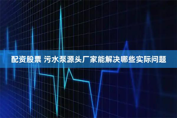 配资股票 污水泵源头厂家能解决哪些实际问题