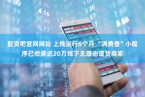 配资吧官网网站 上线运行6个月 “消费查”小程序已收录近20万线下无理由退货商家