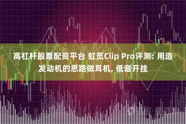 高杠杆股票配资平台 虹觅Clip Pro评测: 用造发动机的思路做耳机, 低音开挂