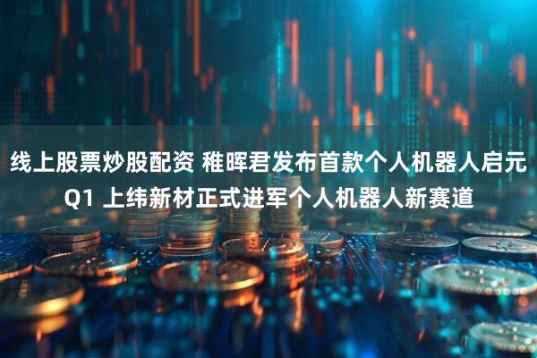 线上股票炒股配资 稚晖君发布首款个人机器人启元Q1 上纬新材正式进军个人机器人新赛道