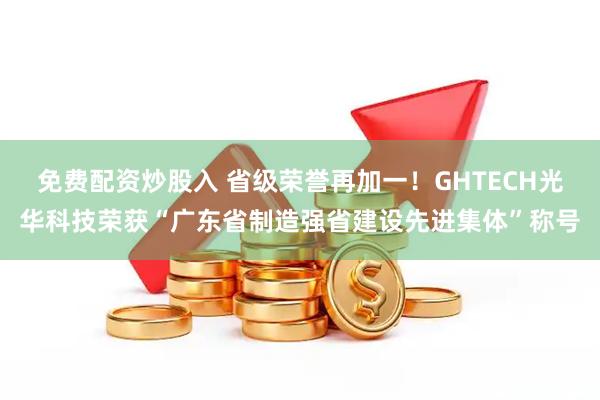 免费配资炒股入 省级荣誉再加一！GHTECH光华科技荣获“广东省制造强省建设先进集体”称号