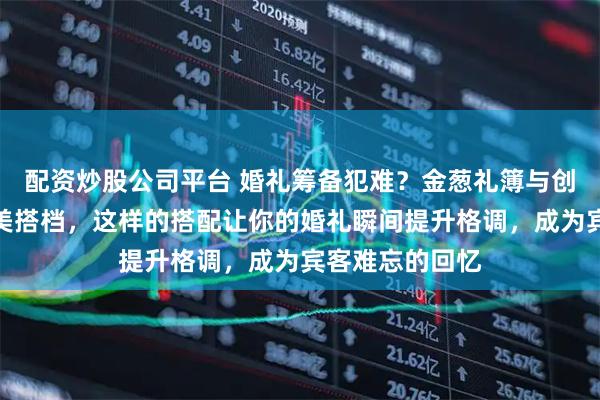 配资炒股公司平台 婚礼筹备犯难？金葱礼簿与创意礼盒堪称完美搭档，这样的搭配让你的婚礼瞬间提升格调，成为宾客难忘的回忆