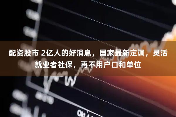 配资股市 2亿人的好消息，国家最新定调，灵活就业者社保，再不用户口和单位