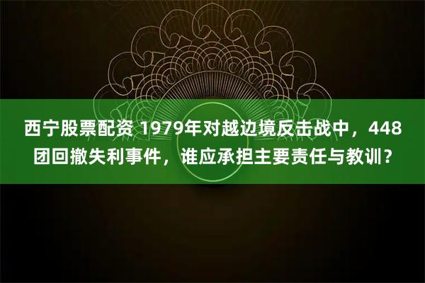 西宁股票配资 1979年对越边境反击战中，448团回撤失利事件，谁应承担主要责任与教训？