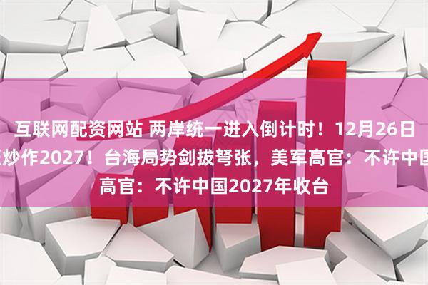 互联网配资网站 两岸统一进入倒计时！12月26日，美高层疯狂炒作2027！台海局势剑拔弩张，美军高官：不许中国2027年收台