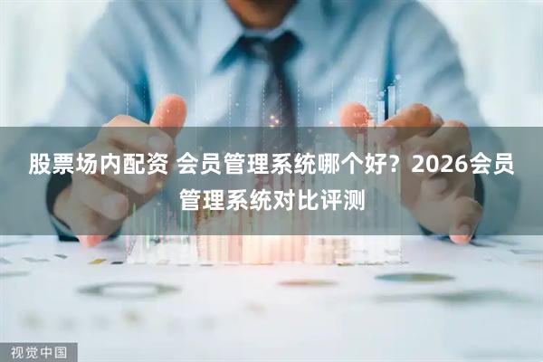 股票场内配资 会员管理系统哪个好？2026会员管理系统对比评测