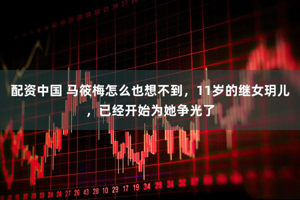配资中国 马筱梅怎么也想不到，11岁的继女玥儿，已经开始为她争光了