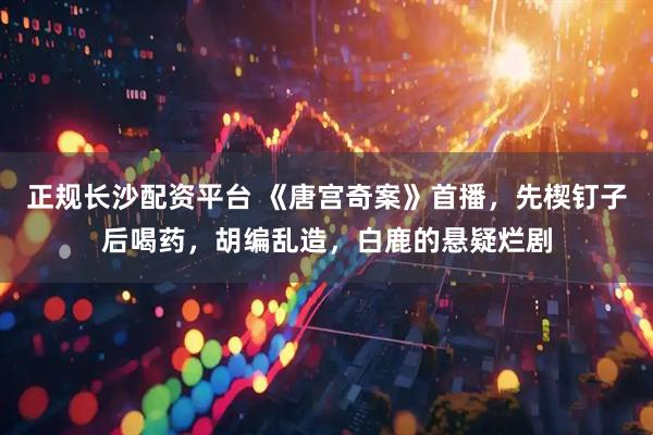 正规长沙配资平台 《唐宫奇案》首播，先楔钉子后喝药，胡编乱造，白鹿的悬疑烂剧