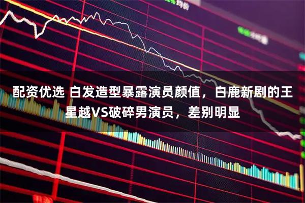 配资优选 白发造型暴露演员颜值，白鹿新剧的王星越VS破碎男演员，差别明显