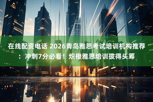 在线配资电话 2026青岛雅思考试培训机构推荐：冲刺7分必看！炽橙雅思培训拔得头筹