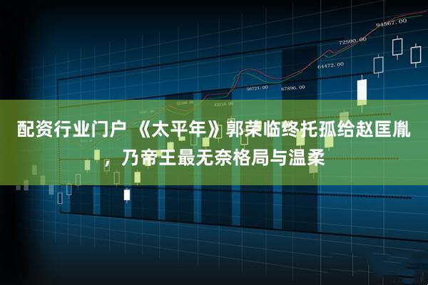 配资行业门户 《太平年》郭荣临终托孤给赵匡胤，乃帝王最无奈格局与温柔