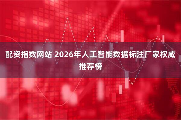 配资指数网站 2026年人工智能数据标注厂家权威推荐榜