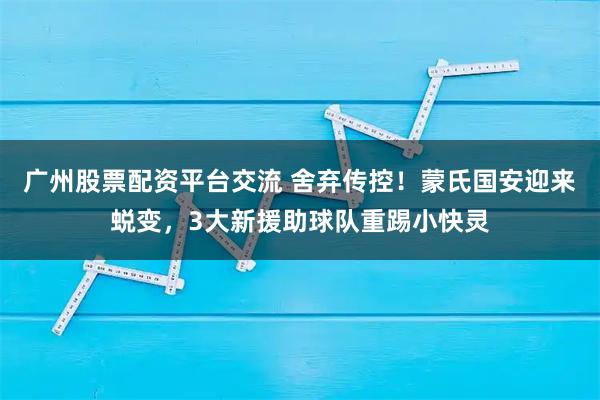 广州股票配资平台交流 舍弃传控！蒙氏国安迎来蜕变，3大新援助球队重踢小快灵
