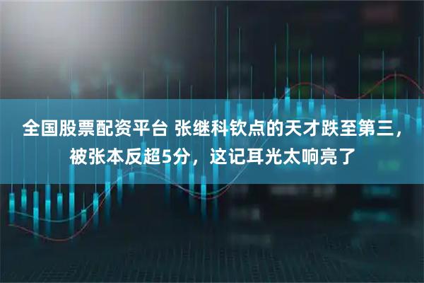 全国股票配资平台 张继科钦点的天才跌至第三，被张本反超5分，这记耳光太响亮了