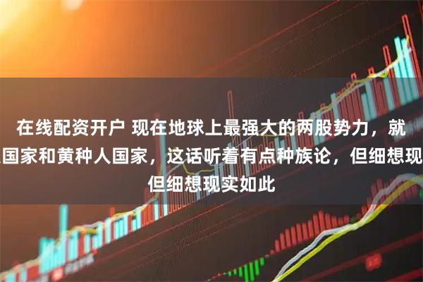 在线配资开户 现在地球上最强大的两股势力，就是白人国家和黄种人国家，这话听着有点种族论，但细想现实如此