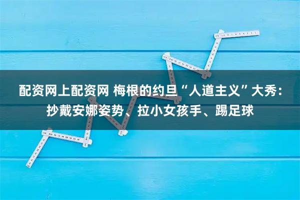 配资网上配资网 梅根的约旦“人道主义”大秀：抄戴安娜姿势、拉小女孩手、踢足球