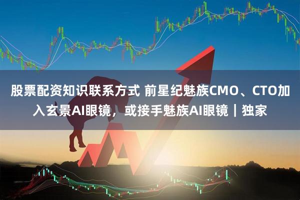 股票配资知识联系方式 前星纪魅族CMO、CTO加入玄景AI眼镜，或接手魅族AI眼镜｜独家