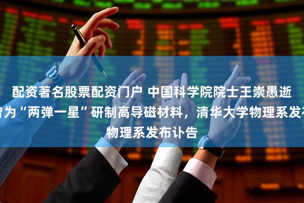 配资著名股票配资门户 中国科学院院士王崇愚逝世，曾为“两弹一星”研制高导磁材料，清华大学物理系发布讣告