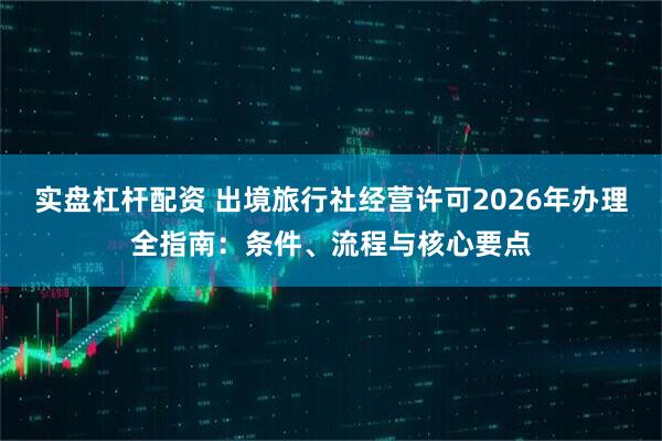 实盘杠杆配资 出境旅行社经营许可2026年办理全指南：条件、流程与核心要点