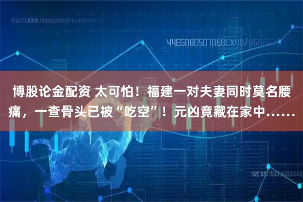 博股论金配资 太可怕!福建一对夫妻同时莫名腰痛,一查骨头已被“吃空”!元凶竟藏在家中……