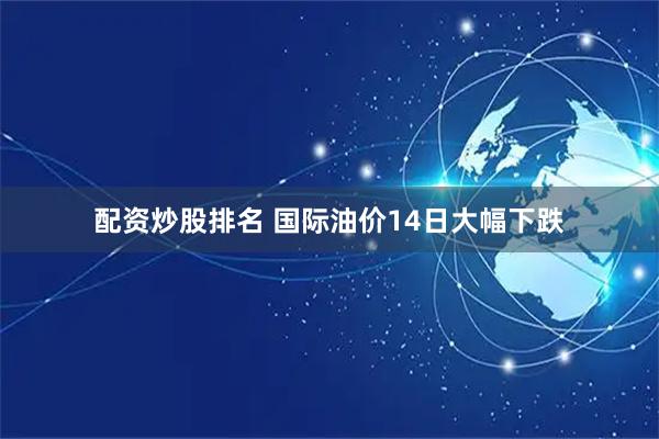 配资炒股排名 国际油价14日大幅下跌