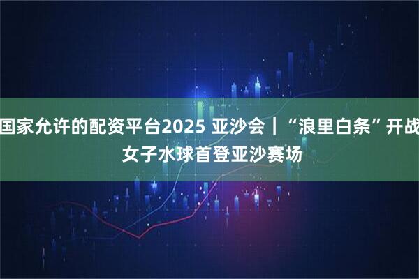 国家允许的配资平台2025 亚沙会｜“浪里白条”开战 女子水球首登亚沙赛场