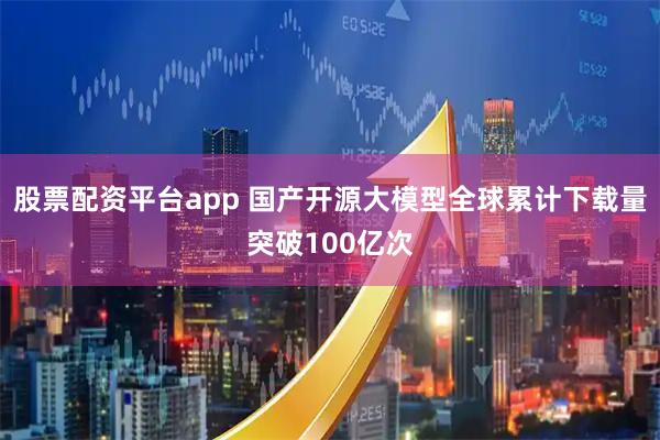 股票配资平台app 国产开源大模型全球累计下载量突破100亿次