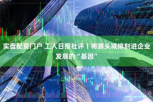 实盘配资门户 工人日报社评丨将源头减排刻进企业发展的“基因”