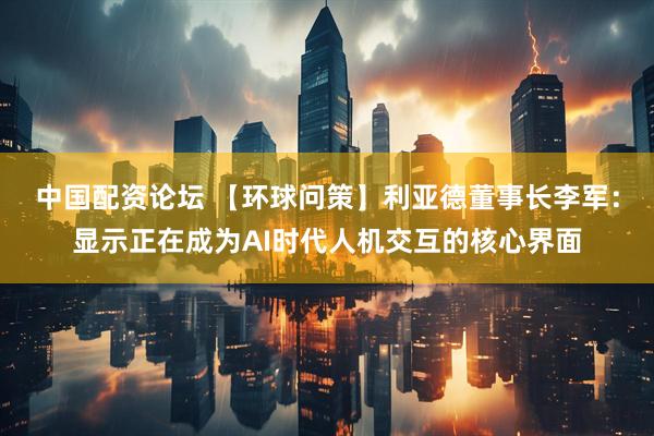中国配资论坛 【环球问策】利亚德董事长李军：显示正在成为AI时代人机交互的核心界面
