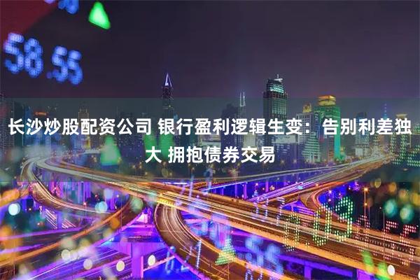 长沙炒股配资公司 银行盈利逻辑生变：告别利差独大 拥抱债券交易