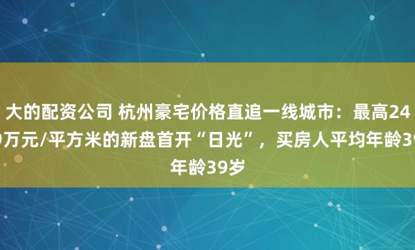 大的配资公司 杭州豪宅价格直追一线城市：最高24.39万元/平方米的新盘首开“日光”，买房人平均年龄39岁