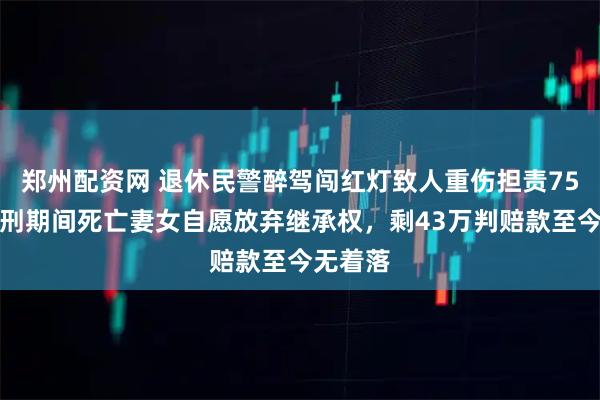 郑州配资网 退休民警醉驾闯红灯致人重伤担责75万，服刑期间死亡妻女自愿放弃继承权，剩43万判赔款至今无着落