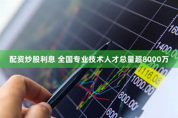 配资炒股利息 全国专业技术人才总量超8000万